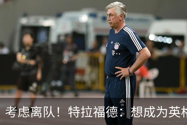 考虑离队！特拉福德：想成为英格兰头号门将，就必须是俱乐部主力