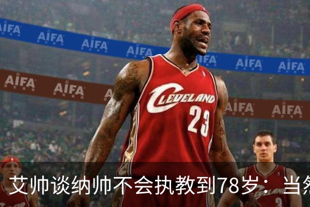 艾帅谈纳帅不会执教到78岁：当然，那么年轻就被开还拿巨额解约金
